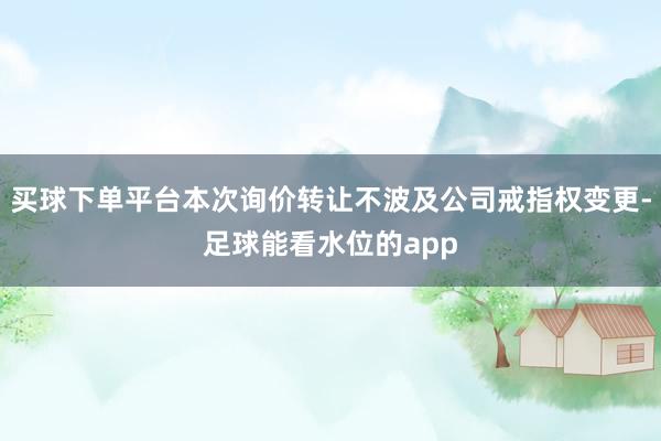 买球下单平台本次询价转让不波及公司戒指权变更-足球能看水位的app