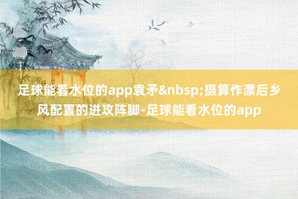 足球能看水位的app袁矛&nbsp;摄算作漂后乡风配置的进攻阵脚-足球能看水位的app