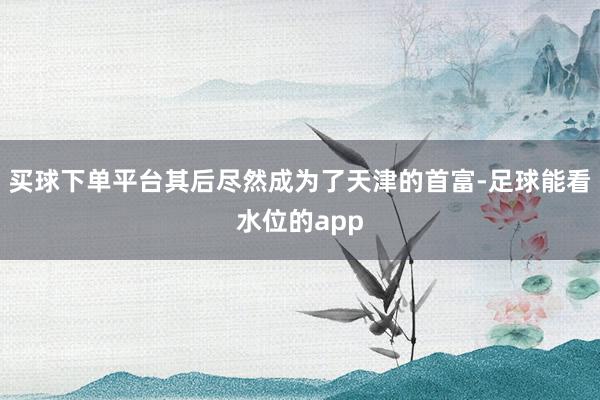 买球下单平台其后尽然成为了天津的首富-足球能看水位的app