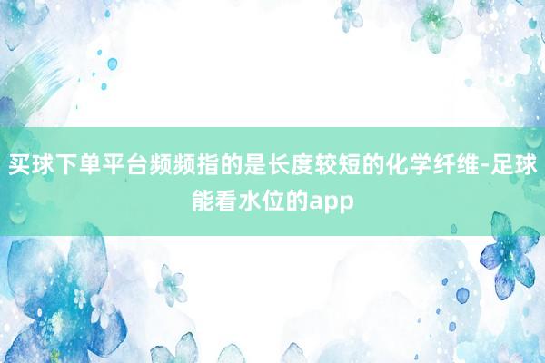 买球下单平台频频指的是长度较短的化学纤维-足球能看水位的app