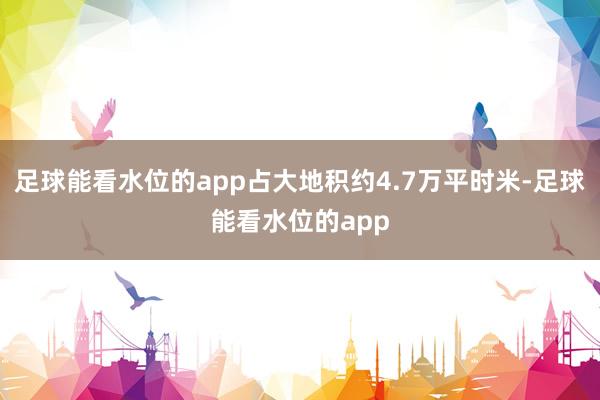 足球能看水位的app占大地积约4.7万平时米-足球能看水位的app