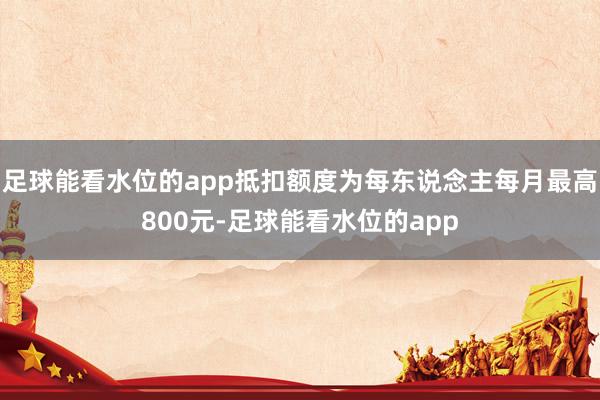 足球能看水位的app抵扣额度为每东说念主每月最高800元-足球能看水位的app