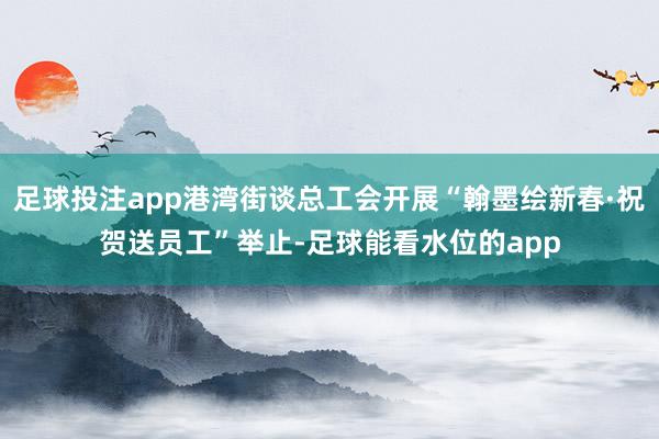 足球投注app港湾街谈总工会开展“翰墨绘新春·祝贺送员工”举止-足球能看水位的app