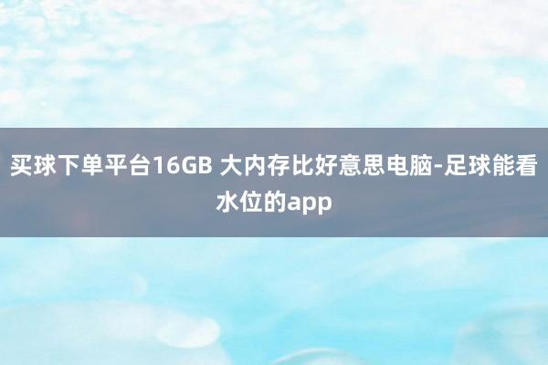 买球下单平台16GB 大内存比好意思电脑-足球能看水位的app